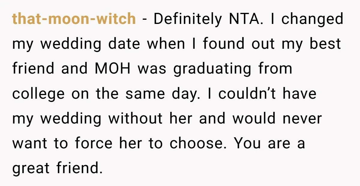 that-moon-witch − Definitely NTA. I changed my wedding date when I found out my best friend and MOH was graduating from college on the same day. I couldn’t have my...
