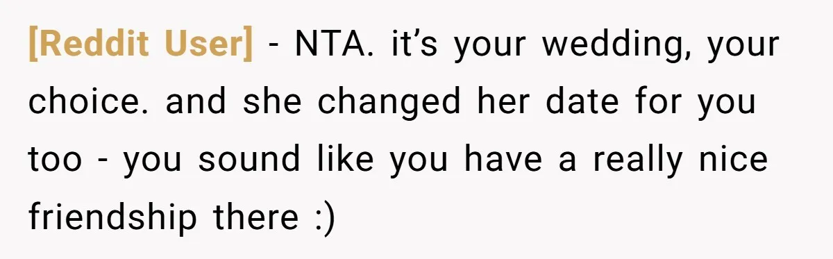 [Reddit User] − NTA. it’s your wedding, your choice. and she changed her date for you too - you sound like you have a really nice friendship there :)