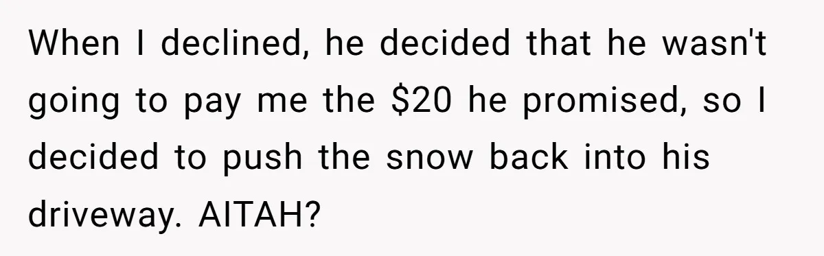 When I declined, he decided that he wasn't going to pay me the $20 he promised, so I decided to push the snow back into his driveway. AITAH?