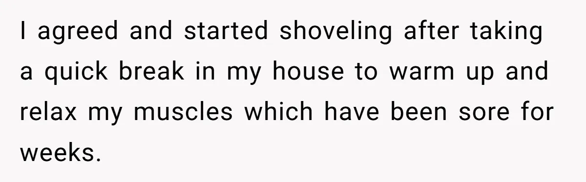 I agreed and started shoveling after taking a quick break in my house to warm up and relax my muscles which have been sore for weeks.