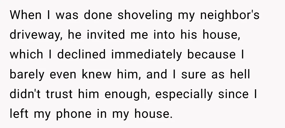 When I was done shoveling my neighbor's driveway, he invited me into his house, which I declined immediately because I barely even knew him, and I sure as hell didn't...