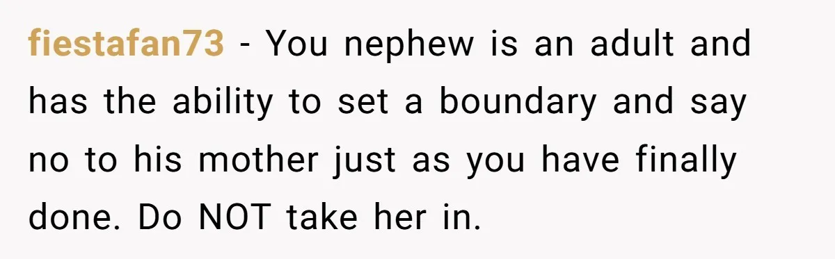fiestafan73 − You nephew is an adult and has the ability to set a boundary and say no to his mother just as you have finally done. Do NOT take...