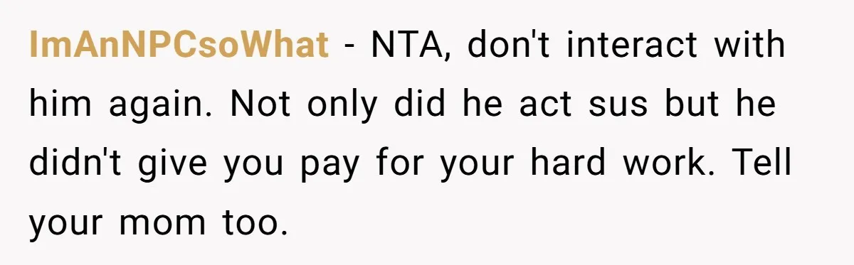 ImAnNPCsoWhat − NTA, don't interact with him again. Not only did he act sus but he didn't give you pay for your hard work. Tell your mom too.