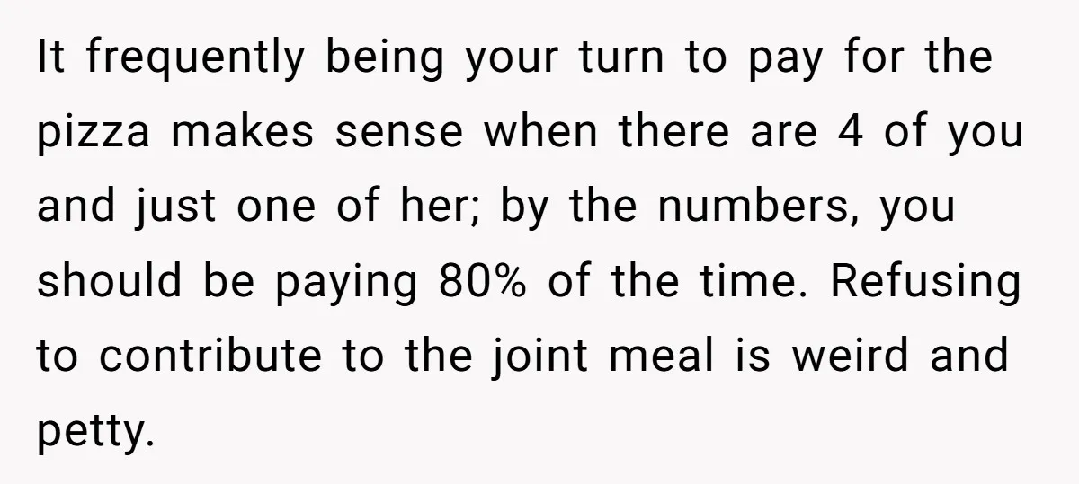 It frequently being your turn to pay for the pizza makes sense when there are 4 of you and just one of her; by the numbers, you should be paying...