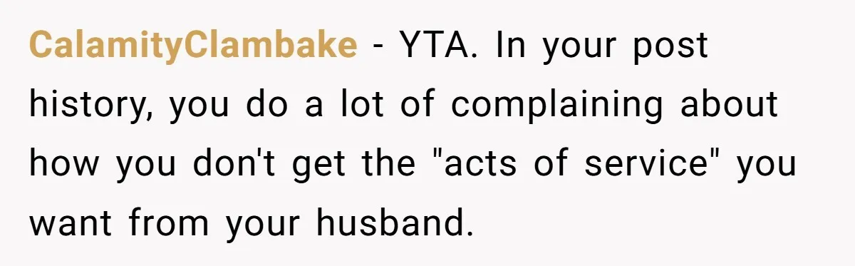 CalamityClambake − YTA. In your post history, you do a lot of complaining about how you don't get the "acts of service" you want from your husband.