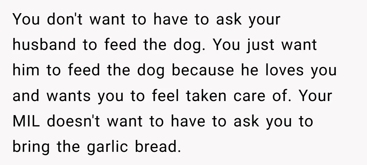 You don't want to have to ask your husband to feed the dog. You just want him to feed the dog because he loves you and wants you to feel...