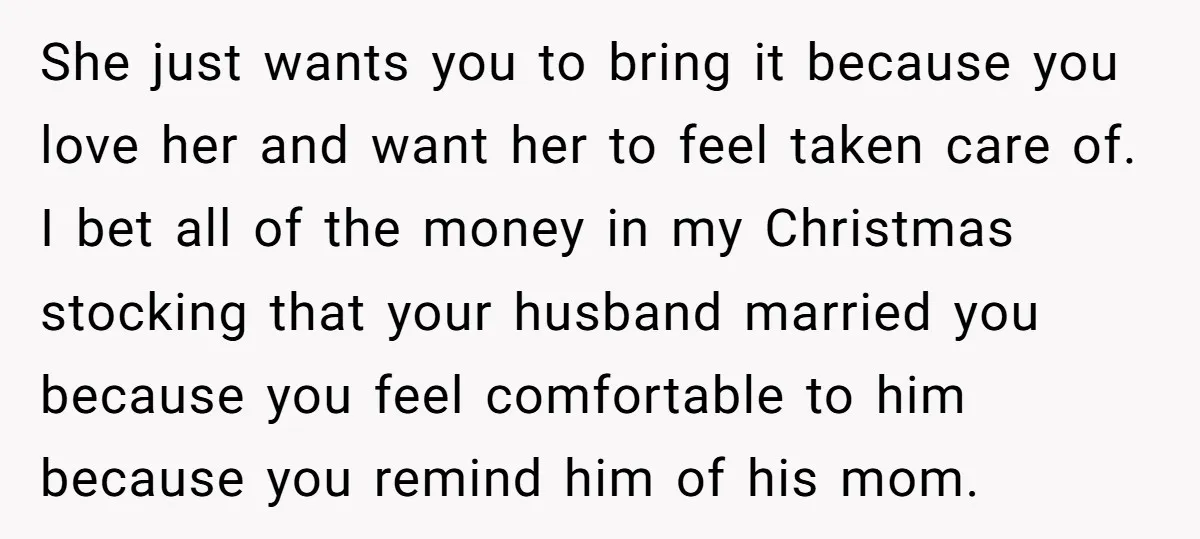 She just wants you to bring it because you love her and want her to feel taken care of. I bet all of the money in my Christmas stocking that...