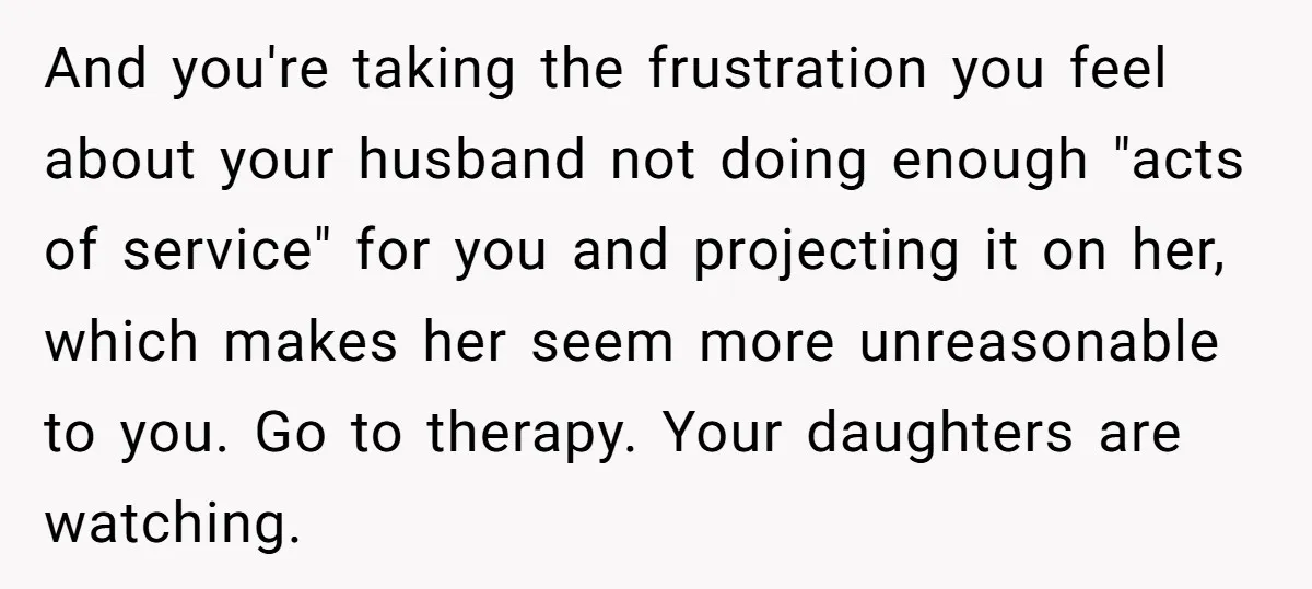 And you're taking the frustration you feel about your husband not doing enough "acts of service" for you and projecting it on her, which makes her seem more unreasonable to...