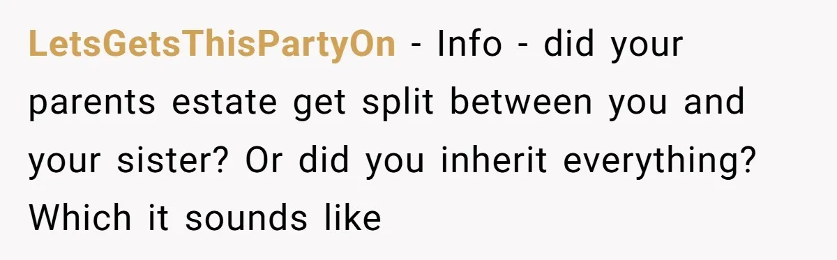 LetsGetsThisPartyOn − Info - did your parents estate get split between you and your sister? Or did you inherit everything? Which it sounds like