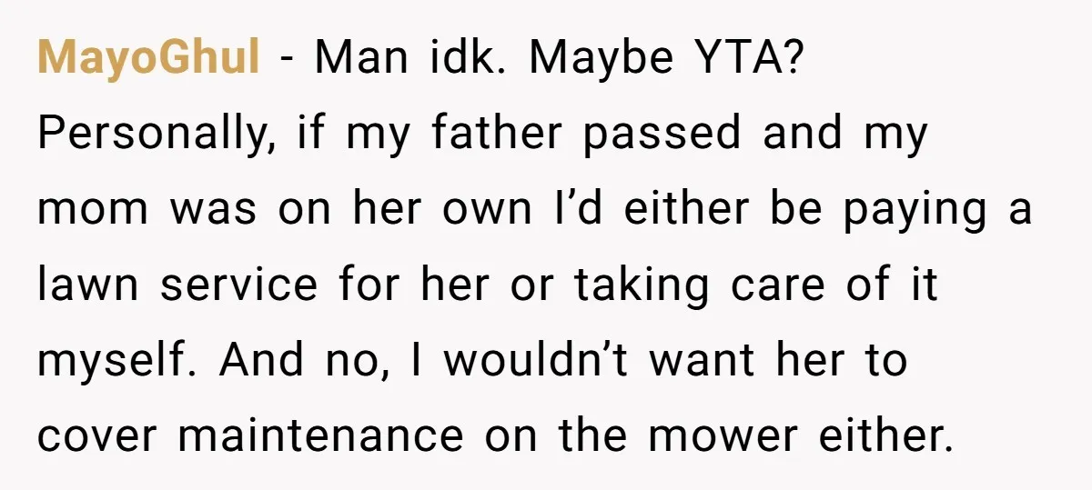 MayoGhul − Man idk. Maybe YTA? Personally, if my father passed and my mom was on her own I’d either be paying a lawn service for her or taking care...