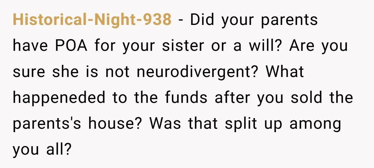 Historical-Night-938 − Did your parents have POA for your sister or a will? Are you sure she is not neurodivergent? What happeneded to the funds after you sold the parents's...