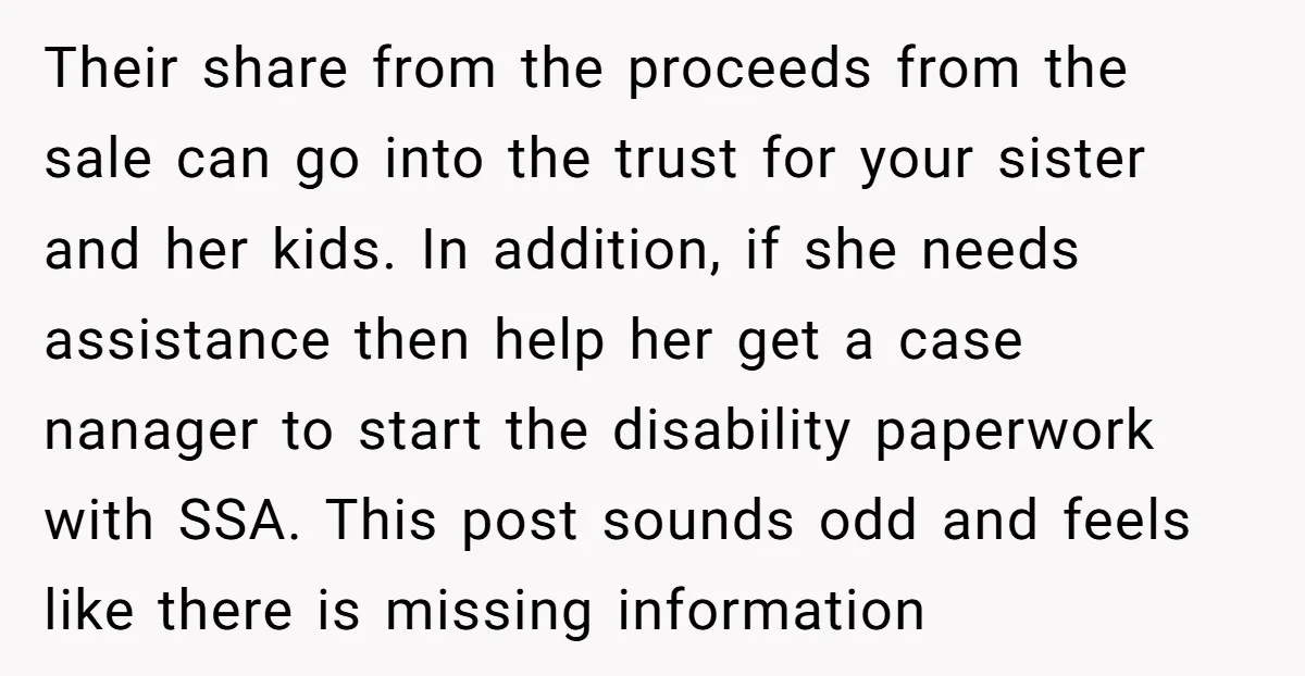 Their share from the proceeds from the sale can go into the trust for your sister and her kids. In addition, if she needs assistance then help her get a...