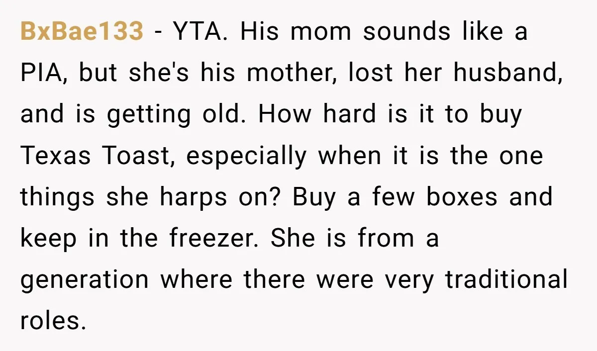 BxBae133 − YTA. His mom sounds like a PIA, but she's his mother, lost her husband, and is getting old. How hard is it to buy Texas Toast, especially when...