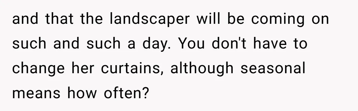 and that the landscaper will be coming on such and such a day. You don't have to change her curtains, although seasonal means how often?