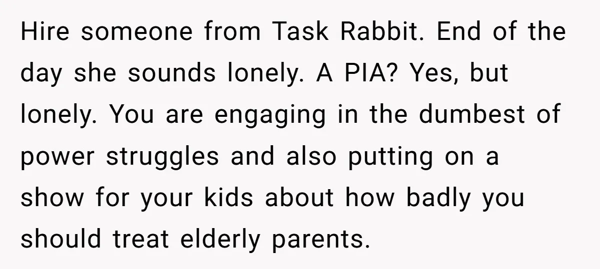 Hire someone from Task Rabbit. End of the day she sounds lonely. A PIA? Yes, but lonely. You are engaging in the dumbest of power struggles and also putting on...