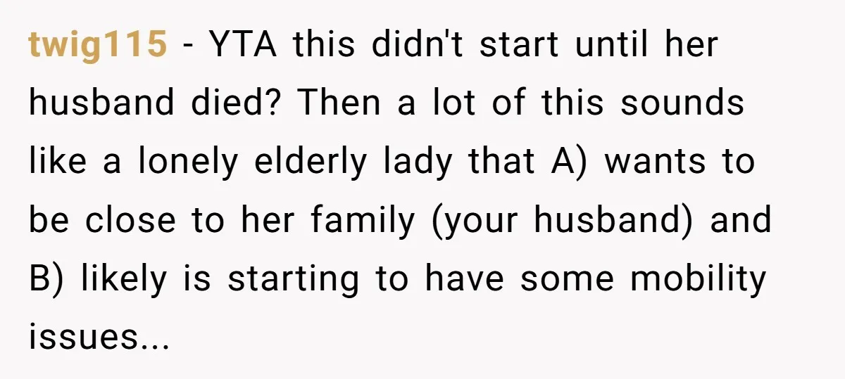 twig115 − YTA this didn't start until her husband died? Then a lot of this sounds like a lonely elderly lady that A) wants to be close to her family...