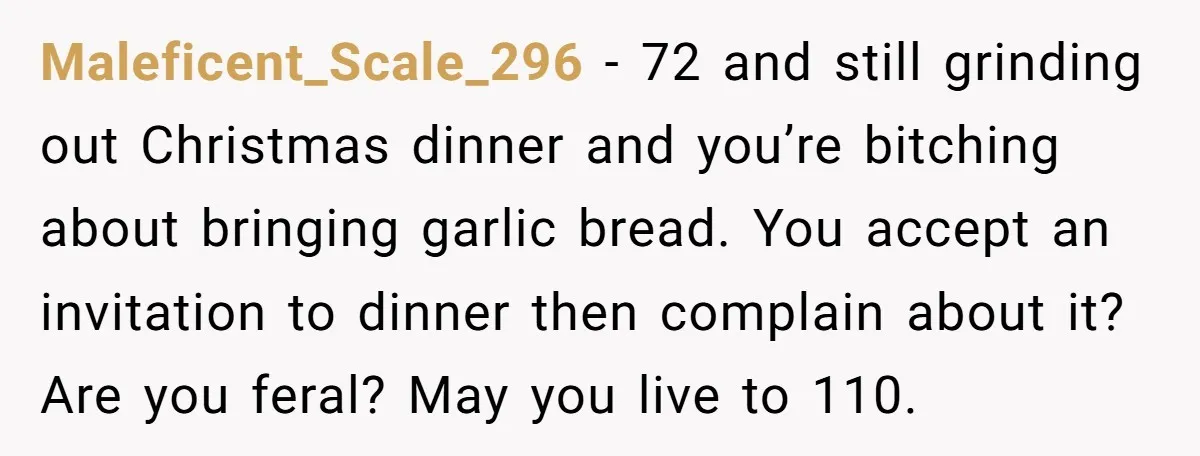 Maleficent_Scale_296 − 72 and still grinding out Christmas dinner and you’re bitching about bringing garlic bread. You accept an invitation to dinner then complain about it? Are you feral? May...