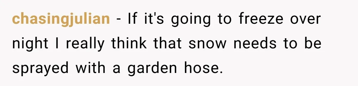 chasingjulian − If it's going to freeze over night I really think that snow needs to be sprayed with a garden hose.