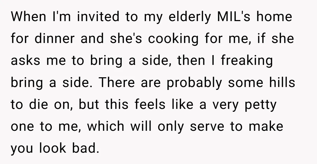 When I'm invited to my elderly MIL's home for dinner and she's cooking for me, if she asks me to bring a side, then I freaking bring a side. There...