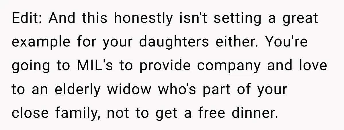 Edit: And this honestly isn't setting a great example for your daughters either. You're going to MIL's to provide company and love to an elderly widow who's part of your...
