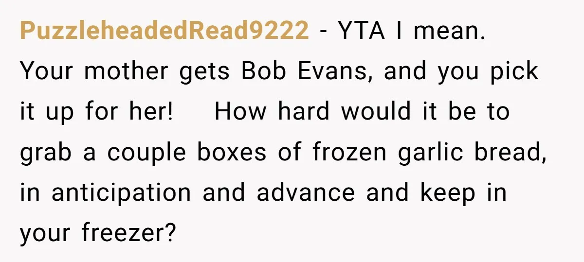 PuzzleheadedRead9222 − YTA I mean. Your mother gets Bob Evans, and you pick it up for her! How hard would it be to grab a couple boxes of frozen garlic...