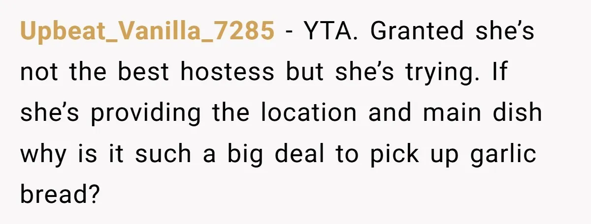 Upbeat_Vanilla_7285 − YTA. Granted she’s not the best hostess but she’s trying. If she’s providing the location and main dish why is it such a big deal to pick up...
