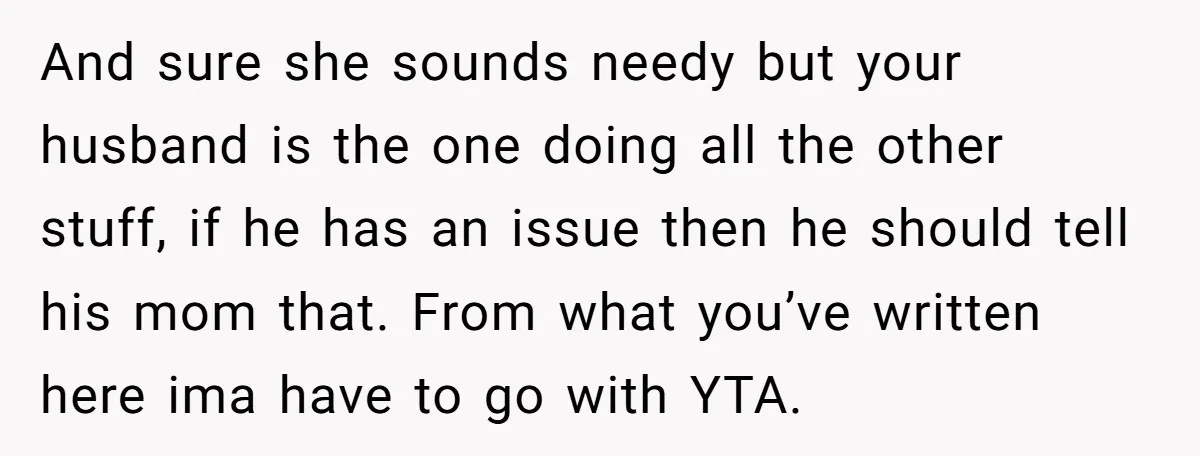 And sure she sounds needy but your husband is the one doing all the other stuff, if he has an issue then he should tell his mom that. From what...