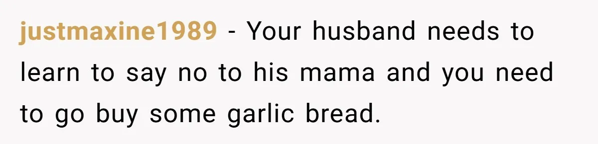 justmaxine1989 − Your husband needs to learn to say no to his mama and you need to go buy some garlic bread.
