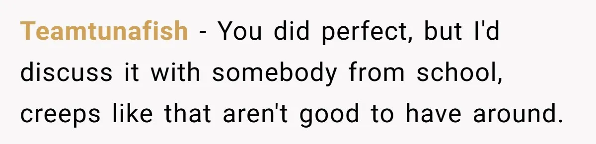 Teamtunafish − You did perfect, but I'd discuss it with somebody from school, creeps like that aren't good to have around.