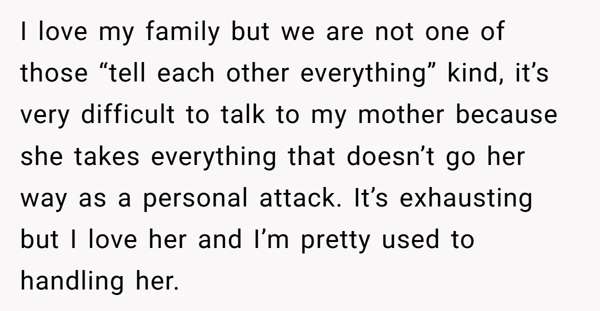 I love my family but we are not one of those “tell each other everything” kind, it’s very difficult to talk to my mother because she takes everything that doesn’t...