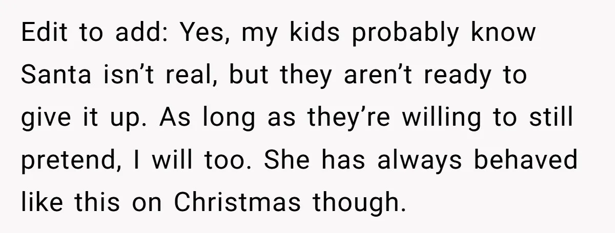 Edit to add: Yes, my kids probably know Santa isn’t real, but they aren’t ready to give it up. As long as they’re willing to still pretend, I will too....