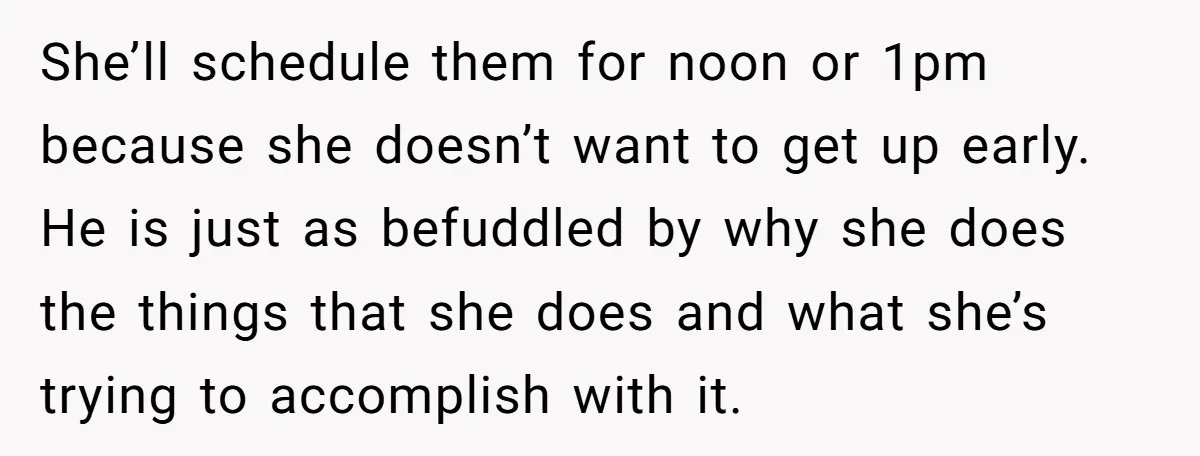 She’ll schedule them for noon or 1pm because she doesn’t want to get up early. He is just as befuddled by why she does the things that she does and...