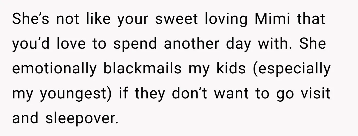 She’s not like your sweet loving Mimi that you’d love to spend another day with. She emotionally blackmails my kids (especially my youngest) if they don’t want to go visit...