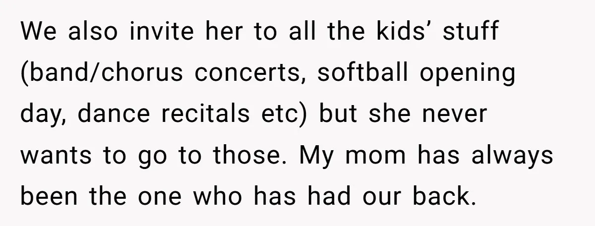 We also invite her to all the kids’ stuff (band/chorus concerts, softball opening day, dance recitals etc) but she never wants to go to those. My mom has always been...