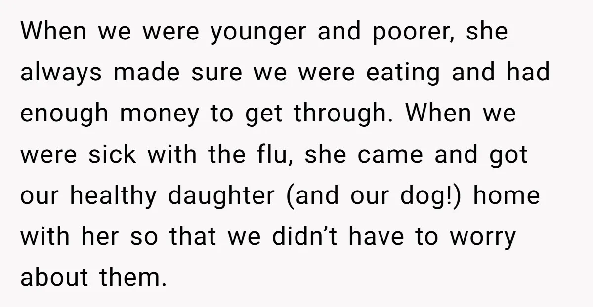 When we were younger and poorer, she always made sure we were eating and had enough money to get through. When we were sick with the flu, she came and...