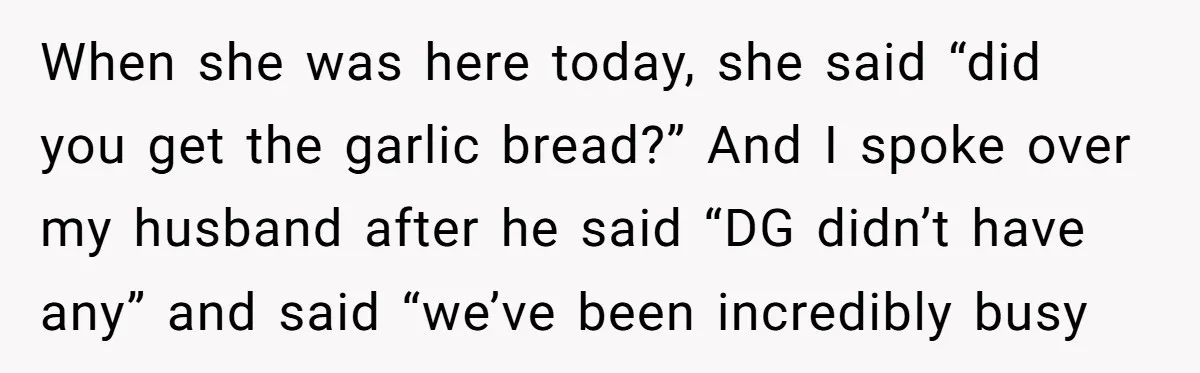 When she was here today, she said “did you get the garlic bread?” And I spoke over my husband after he said “DG didn’t have any” and said “we’ve been...