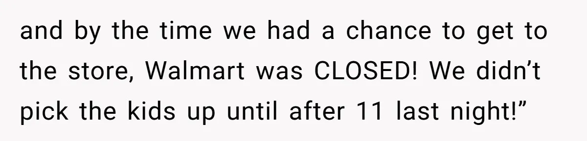 and by the time we had a chance to get to the store, Walmart was CLOSED! We didn’t pick the kids up until after 11 last night!”