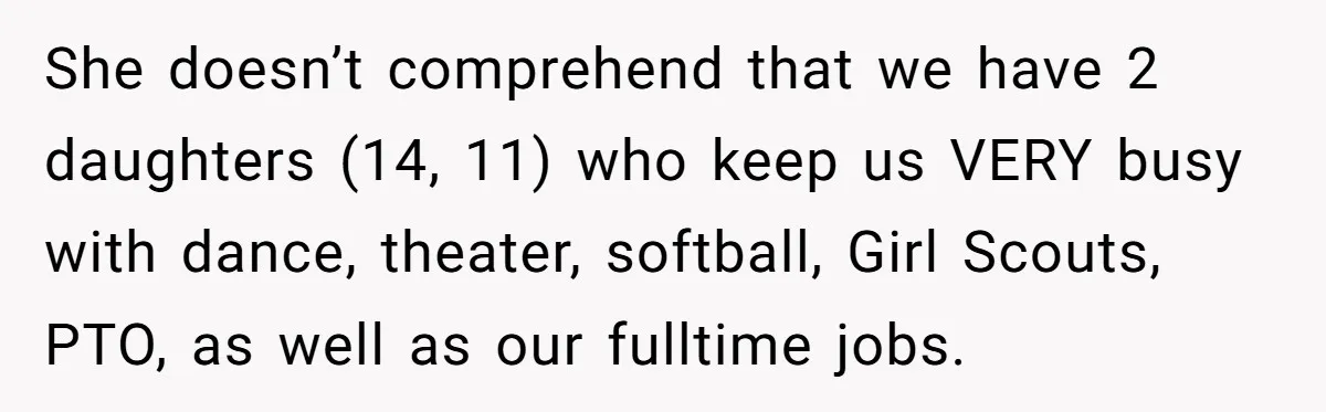 She doesn’t comprehend that we have 2 daughters (14, 11) who keep us VERY busy with dance, theater, softball, Girl Scouts, PTO, as well as our fulltime jobs.