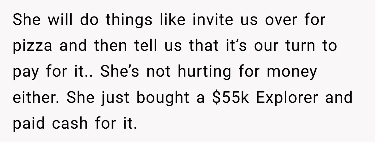 She will do things like invite us over for pizza and then tell us that it’s our turn to pay for it.. She’s not hurting for money either. She just...