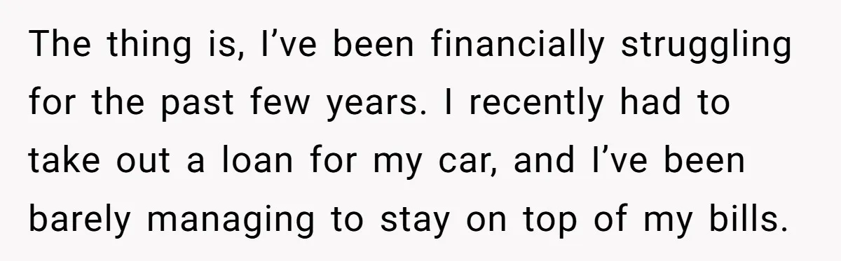 The thing is, I’ve been financially struggling for the past few years. I recently had to take out a loan for my car, and I’ve been barely managing to stay...