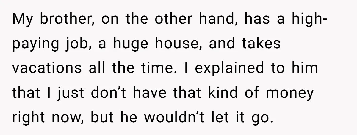 My brother, on the other hand, has a high-paying job, a huge house, and takes vacations all the time. I explained to him that I just don’t have that kind...