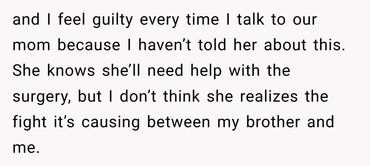 and I feel guilty every time I talk to our mom because I haven’t told her about this. She knows she’ll need help with the surgery, but I don’t think...