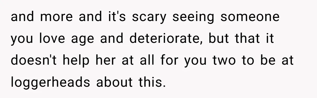 and more and it's scary seeing someone you love age and deteriorate, but that it doesn't help her at all for you two to be at loggerheads about this.