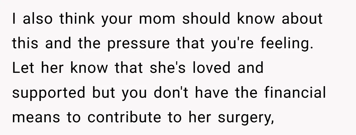 I also think your mom should know about this and the pressure that you're feeling. Let her know that she's loved and supported but you don't have the financial means...