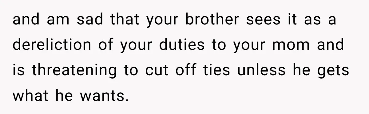 and am sad that your brother sees it as a dereliction of your duties to your mom and is threatening to cut off ties unless he gets what he wants.
