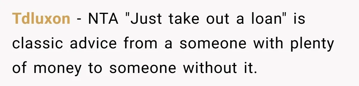 Tdluxon − NTA "Just take out a loan" is classic advice from a someone with plenty of money to someone without it.