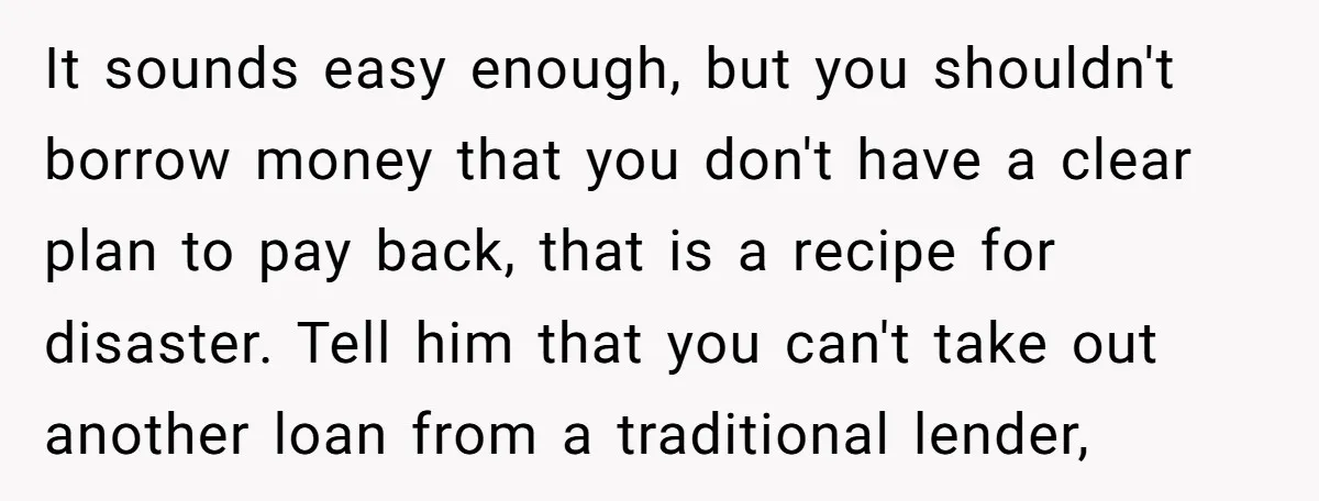 It sounds easy enough, but you shouldn't borrow money that you don't have a clear plan to pay back, that is a recipe for disaster. Tell him that you can't...