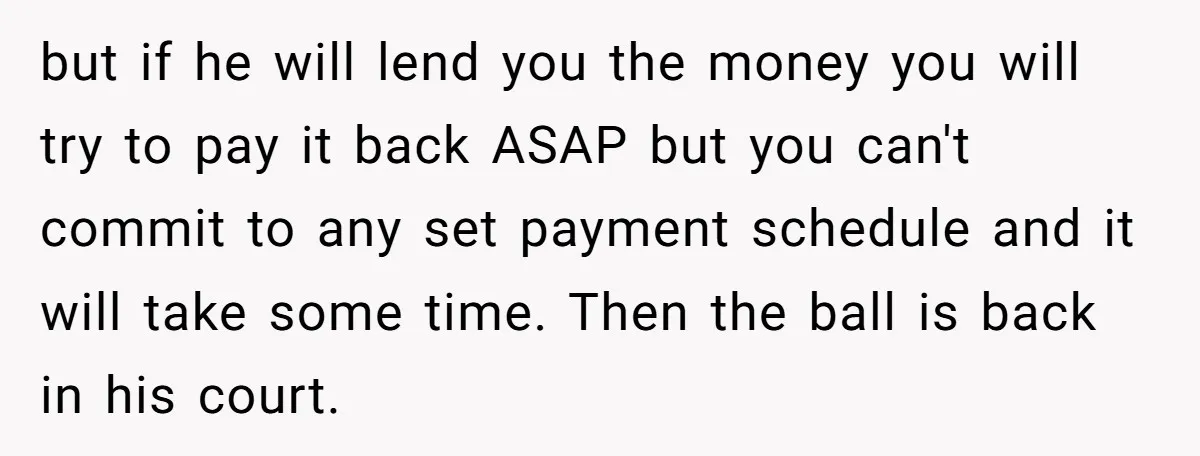 but if he will lend you the money you will try to pay it back ASAP but you can't commit to any set payment schedule and it will take some...