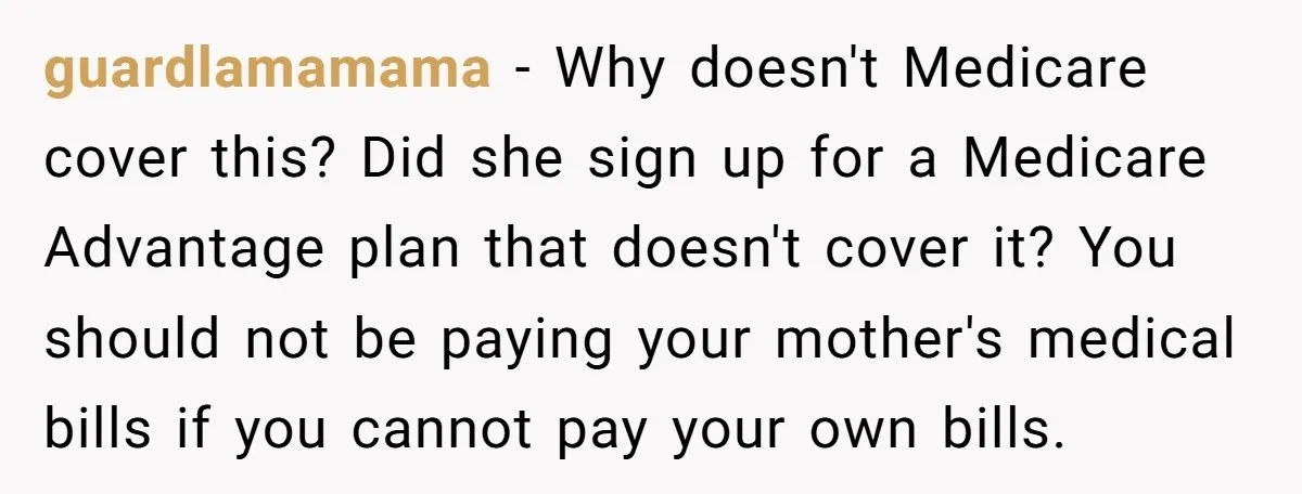 guardlamamama − Why doesn't Medicare cover this? Did she sign up for a Medicare Advantage plan that doesn't cover it? You should not be paying your mother's medical bills if...