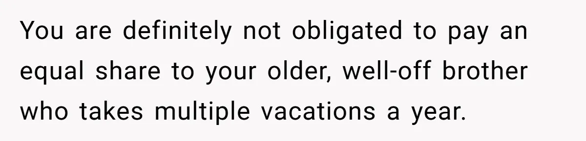 You are definitely not obligated to pay an equal share to your older, well-off brother who takes multiple vacations a year.